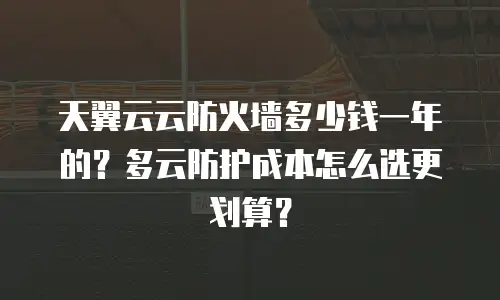 天翼云云防火墙多少钱一年的？多云防护成本怎么选更划算？