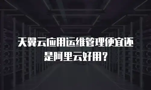 天翼云应用运维管理便宜还是阿里云好用？