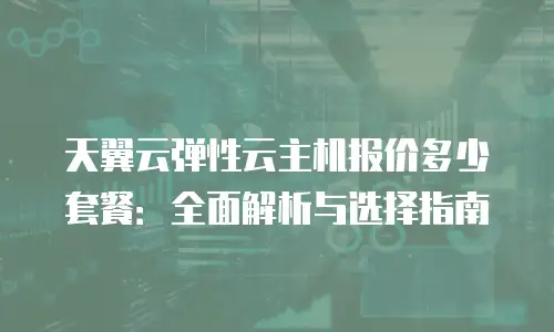 天翼云弹性云主机报价多少套餐：全面解析与选择指南