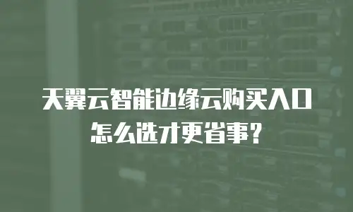天翼云智能边缘云购买入口怎么选才更省事？