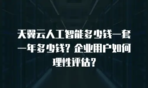 天翼云人工智能多少钱一套一年多少钱？企业用户如何理性评估？