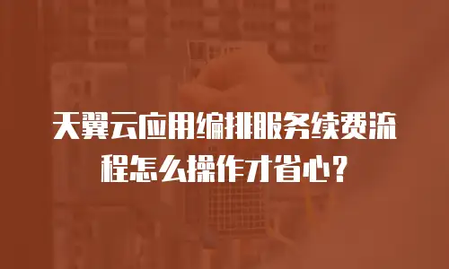 天翼云应用编排服务续费流程怎么操作才省心？
