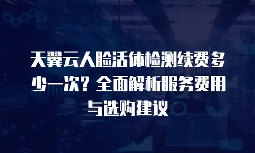 天翼云人脸活体检测续费多少一次？全面解析服务费用与选购建议