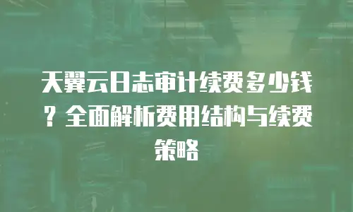 天翼云日志审计续费多少钱？全面解析费用结构与续费策略