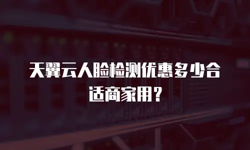 天翼云人脸检测优惠多少合适商家用？