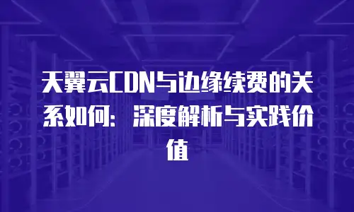 天翼云CDN与边缘续费的关系如何：深度解析与实践价值