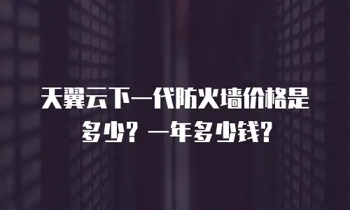 天翼云下一代防火墙价格是多少？一年多少钱？
