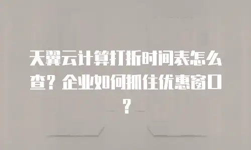 天翼云计算打折时间表怎么查？企业如何抓住优惠窗口？