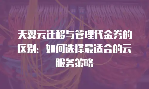 天翼云迁移与管理代金券的区别：如何选择最适合的云服务策略