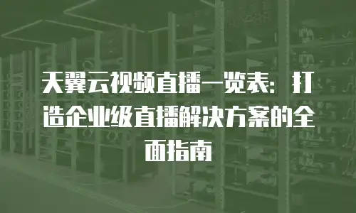 天翼云视频直播一览表：打造企业级直播解决方案的全面指南
