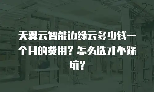 天翼云智能边缘云多少钱一个月的费用？怎么选才不踩坑？