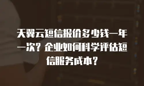 天翼云短信报价多少钱一年一次？企业如何科学评估短信服务成本？