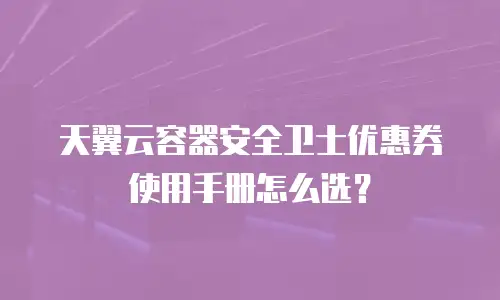 天翼云容器安全卫士优惠券使用手册怎么选？
