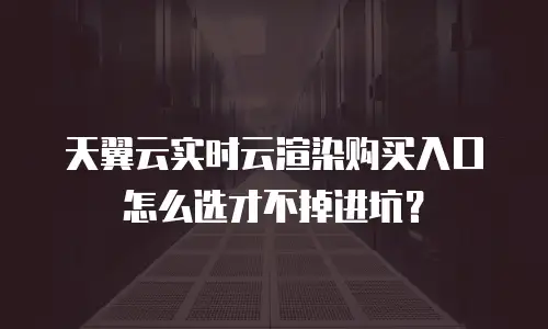 天翼云实时云渲染购买入口怎么选才不掉进坑？