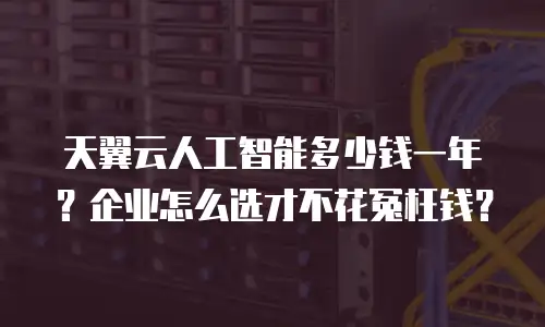 天翼云人工智能多少钱一年？企业怎么选才不花冤枉钱？