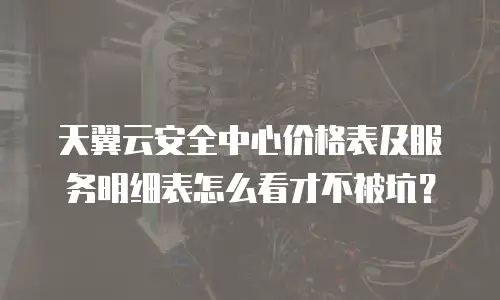 天翼云安全中心价格表及服务明细表怎么看才不被坑？