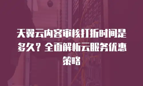 天翼云内容审核打折时间是多久？全面解析云服务优惠策略