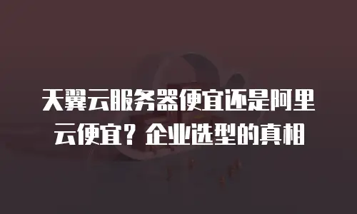 天翼云服务器便宜还是阿里云便宜？企业选型的真相