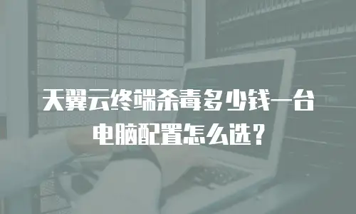 天翼云终端杀毒多少钱一台电脑配置怎么选？