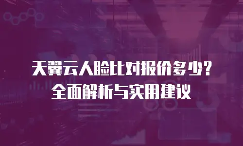 天翼云人脸比对报价多少？全面解析与实用建议