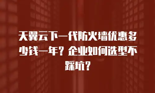 天翼云下一代防火墙优惠多少钱一年？企业如何选型不踩坑？
