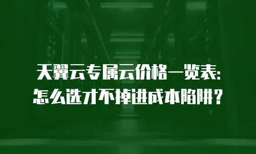 天翼云专属云价格一览表：怎么选才不掉进成本陷阱？