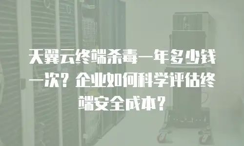 天翼云终端杀毒一年多少钱一次？企业如何科学评估终端安全成本？