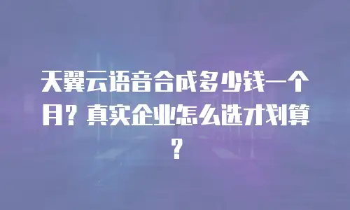 天翼云语音合成多少钱一个月？真实企业怎么选才划算？