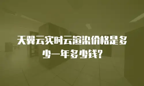 天翼云实时云渲染价格是多少一年多少钱？