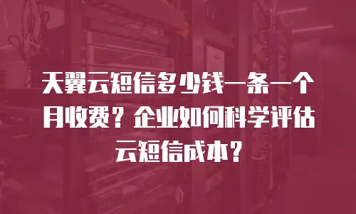天翼云短信多少钱一条一个月收费？企业如何科学评估云短信成本？