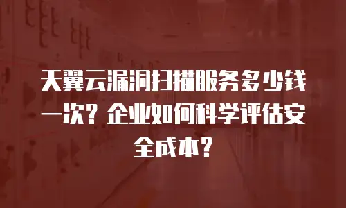 天翼云漏洞扫描服务多少钱一次？企业如何科学评估安全成本？