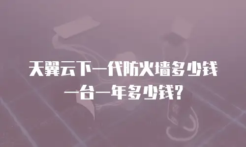 天翼云下一代防火墙多少钱一台一年多少钱？