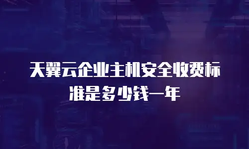 天翼云企业主机安全收费标准是多少钱一年