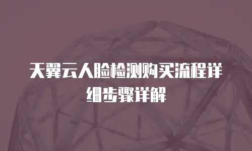 天翼云人脸检测购买流程详细步骤详解