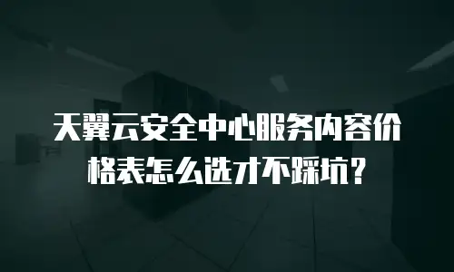天翼云安全中心服务内容价格表怎么选才不踩坑？