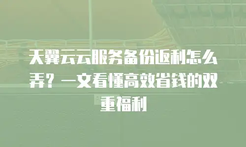 天翼云云服务备份返利怎么弄？一文看懂高效省钱的双重福利