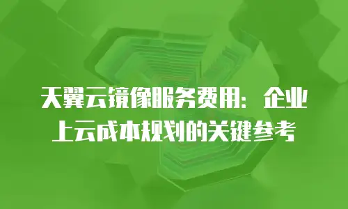 天翼云镜像服务费用：企业上云成本规划的关键参考