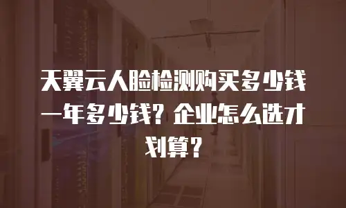 天翼云人脸检测购买多少钱一年多少钱？企业怎么选才划算？