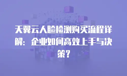 天翼云人脸检测购买流程详解：企业如何高效上手与决策？