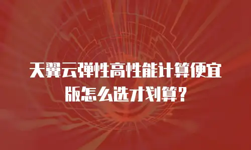 天翼云弹性高性能计算便宜版怎么选才划算？