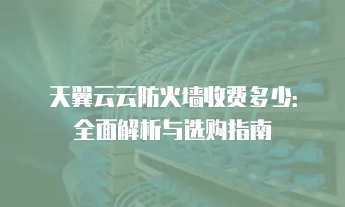 天翼云云防火墙收费多少：全面解析与选购指南
