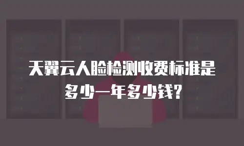 天翼云人脸检测收费标准是多少一年多少钱？