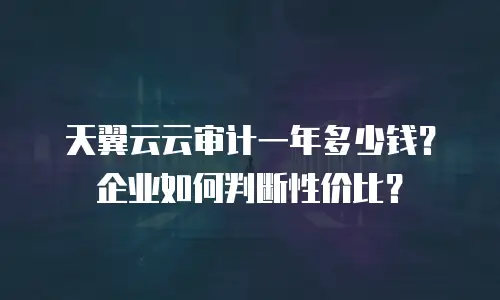 天翼云云审计一年多少钱？企业如何判断性价比？