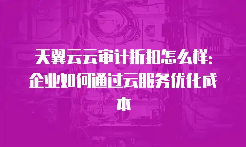 天翼云云审计折扣怎么样：企业如何通过云服务优化成本