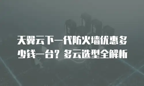 天翼云下一代防火墙优惠多少钱一台？多云选型全解析