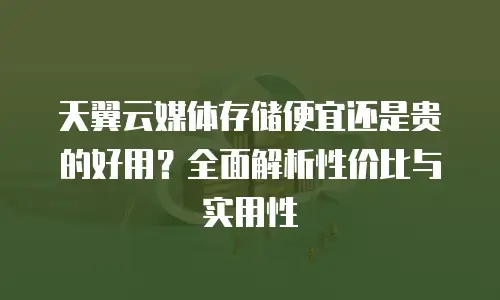 天翼云媒体存储便宜还是贵的好用？全面解析性价比与实用性