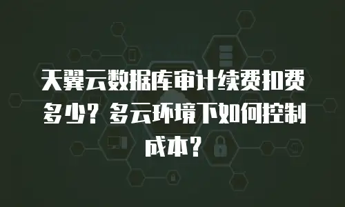 天翼云数据库审计续费扣费多少？多云环境下如何控制成本？