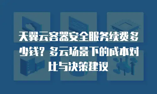 天翼云容器安全服务续费多少钱？多云场景下的成本对比与决策建议