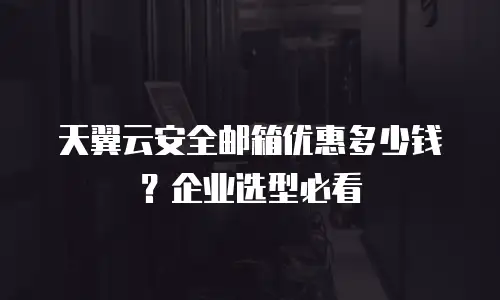 天翼云安全邮箱优惠多少钱？企业选型必看