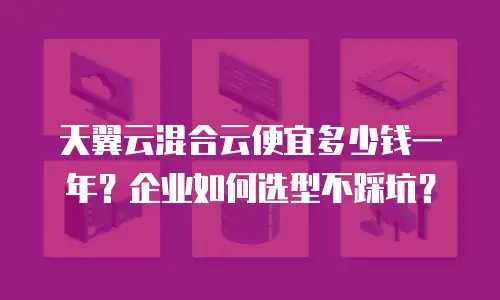 天翼云混合云便宜多少钱一年？企业如何选型不踩坑？